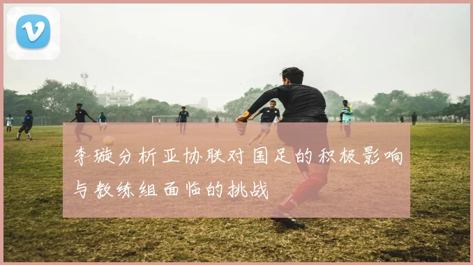 李璇分析亚协联对国足的积极影响与教练组面临的挑战