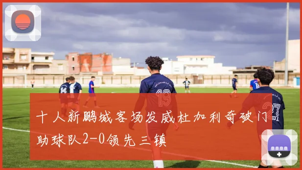 十人新鹏城客场发威杜加利奇破门助球队2-0领先三镇