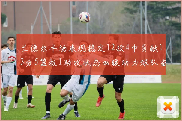 兰德尔半场表现稳定12投4中贡献13分5篮板1助攻状态回暖助力球队奋战