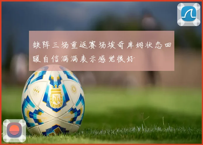 缺阵三场重返赛场埃奇库姆状态回暖自信满满表示感觉很好