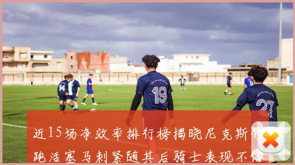 近15场净效率排行榜揭晓尼克斯领跑活塞马刺紧随其后骑士表现不俗