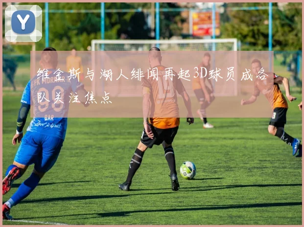 维金斯与湖人绯闻再起3D球员成各队关注焦点
