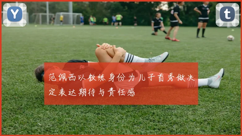 范佩西以教练身份为儿子首秀做决定表达期待与责任感
