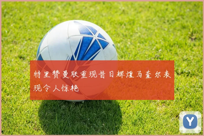 特里赞曼联重现昔日辉煌马奎尔表现令人惊艳