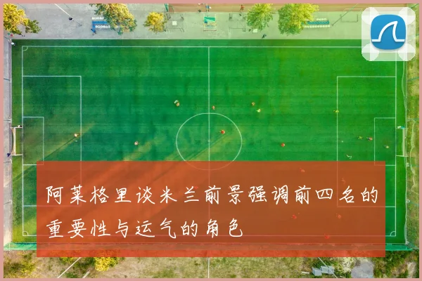 阿莱格里谈米兰前景强调前四名的重要性与运气的角色