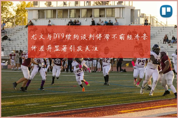 尤文与DV9续约谈判停滞不前经济条件差异显著引发关注