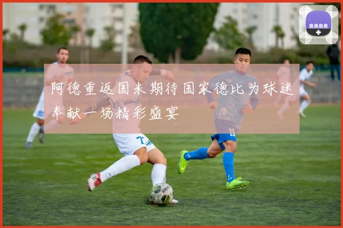 阿德重返国米期待国家德比为球迷奉献一场精彩盛宴