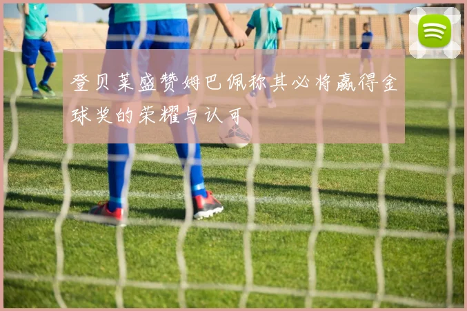 登贝莱盛赞姆巴佩称其必将赢得金球奖的荣耀与认可