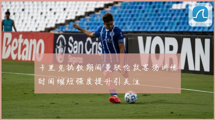 卡里克执教期间曼联伦敦客场训练时间缩短强度提升引关注