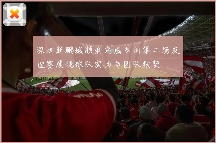 深圳新鹏城顺利完成冬训第二场友谊赛展现球队实力与团队默契