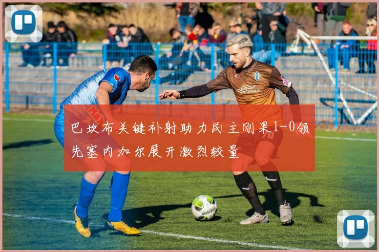 巴坎布关键补射助力民主刚果1-0领先塞内加尔展开激烈较量