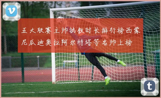 五大联赛主帅执教时长排行榜西蒙尼瓜迪奥拉阿尔特塔等名帅上榜