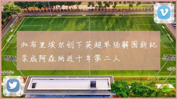 加布里埃尔创下英超单场解围新纪录成阿森纳近十年第二人