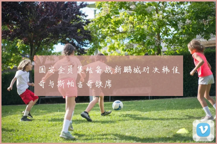 国安全员集结备战新鹏城对决韩佳奇与斯帕吉奇缺席