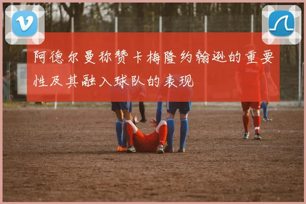 阿德尔曼称赞卡梅隆约翰逊的重要性及其融入球队的表现