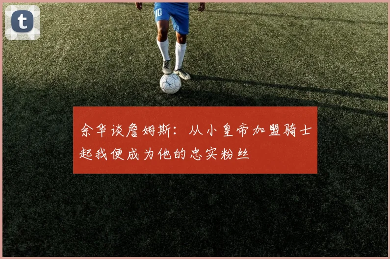 余华谈詹姆斯：从小皇帝加盟骑士起我便成为他的忠实粉丝