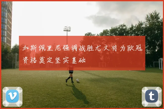 加斯佩里尼强调战胜尤文将为欧冠资格奠定坚实基础
