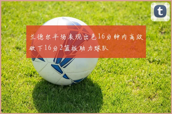 兰德尔半场表现出色16分钟内高效砍下16分2篮板助力球队