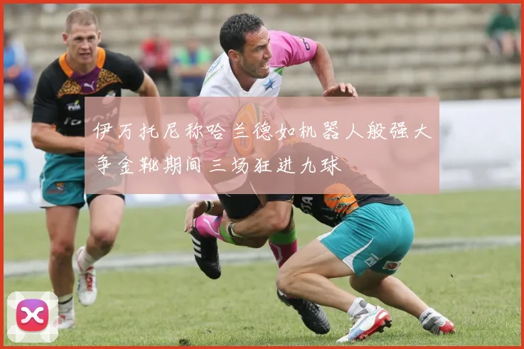 伊万托尼称哈兰德如机器人般强大争金靴期间三场狂进九球