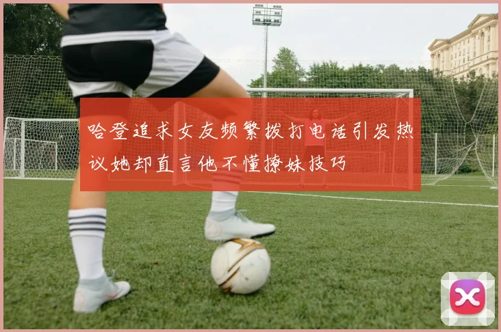 哈登追求女友频繁拨打电话引发热议她却直言他不懂撩妹技巧