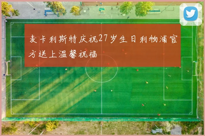麦卡利斯特庆祝27岁生日利物浦官方送上温馨祝福
