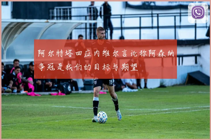 阿尔特塔回应内维尔言论称阿森纳争冠是我们的目标与期望