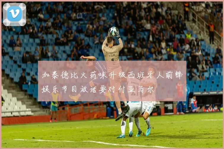 加泰德比火药味升级西班牙人前锋娱乐节目放话要对付亚马尔