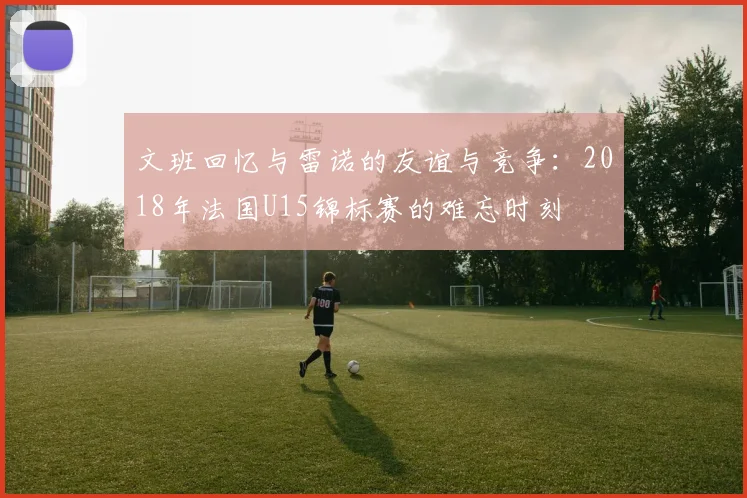 文班回忆与雷诺的友谊与竞争：2018年法国U15锦标赛的难忘时刻