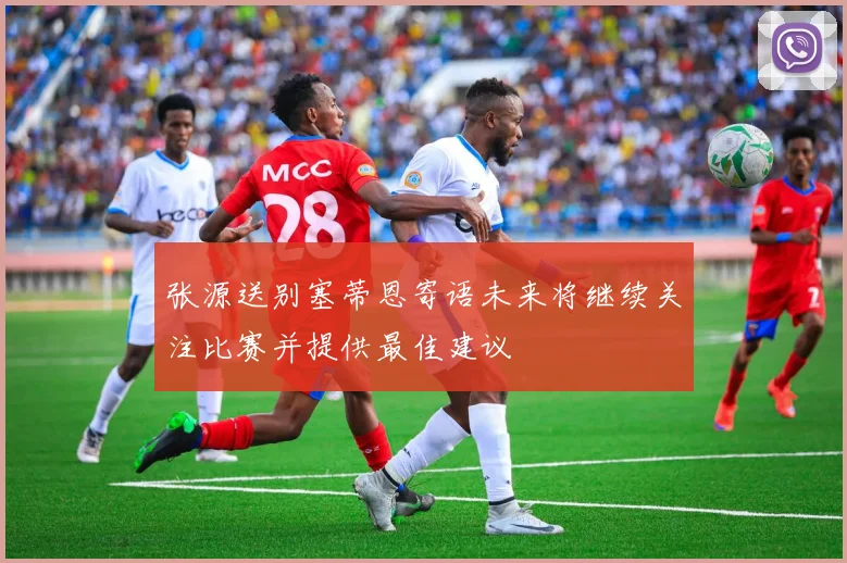张源送别塞蒂恩寄语未来将继续关注比赛并提供最佳建议