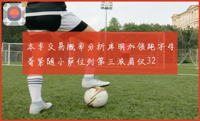 本季交易概率分析库明加领跑字母哥紧随小萨位列第三浓眉仅32