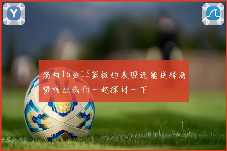 场均16分15篮板的表现还能逆转局势吗让我们一起探讨一下