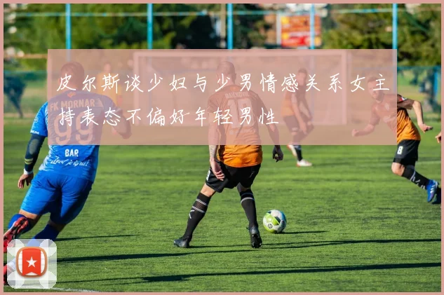 皮尔斯谈少妇与少男情感关系女主持表态不偏好年轻男性