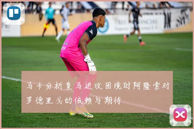 马卡分析皇马进攻困境时阿隆索对罗德里戈的依赖与期待