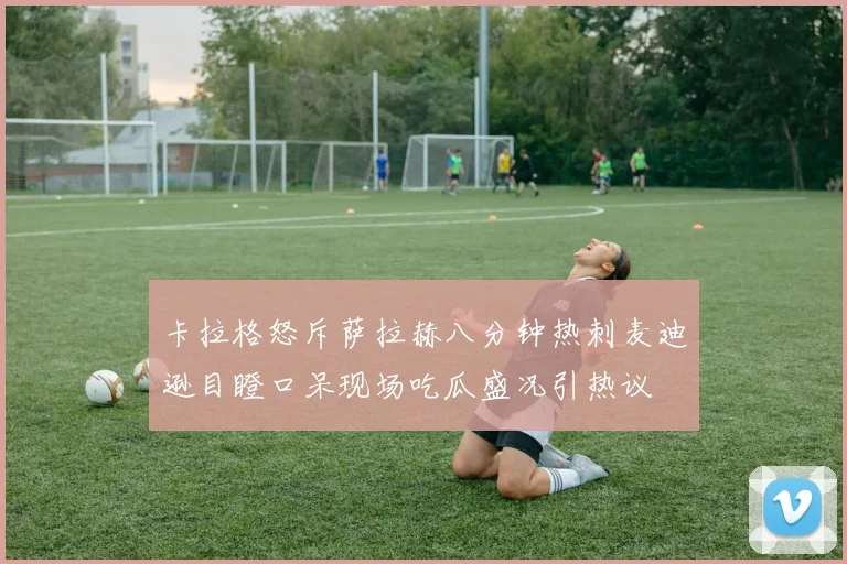 卡拉格怒斥萨拉赫八分钟热刺麦迪逊目瞪口呆现场吃瓜盛况引热议