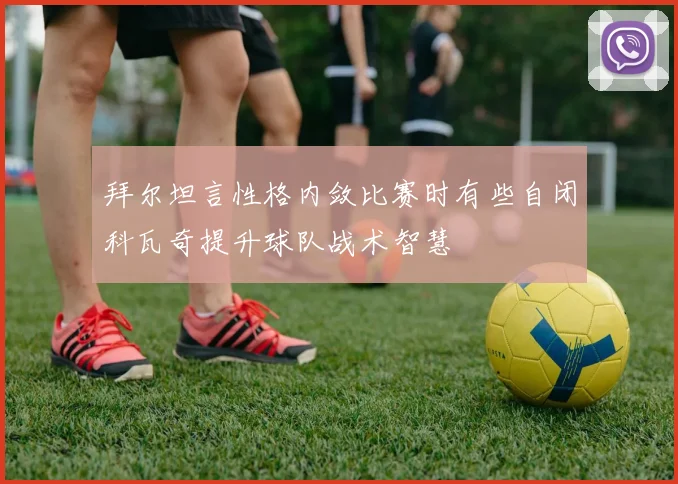 拜尔坦言性格内敛比赛时有些自闭科瓦奇提升球队战术智慧